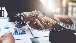 is6com買収で激変する6つのポイント～元GMOグループCSの実力はいかに～